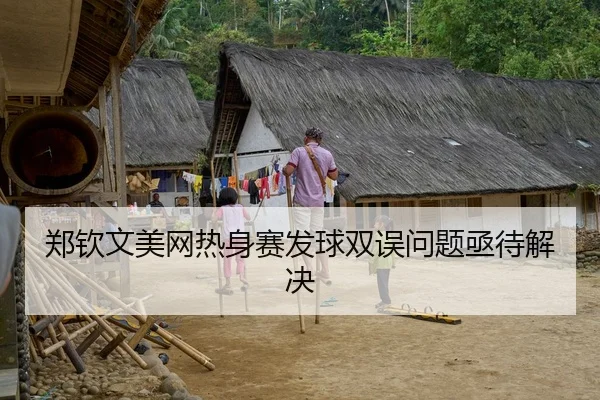 郑钦文美网热身赛发球双误问题亟待解决