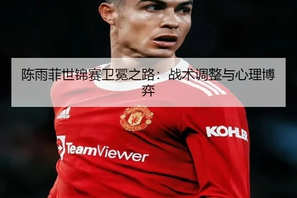 陈雨菲世锦赛卫冕之路：战术调整与心理博弈