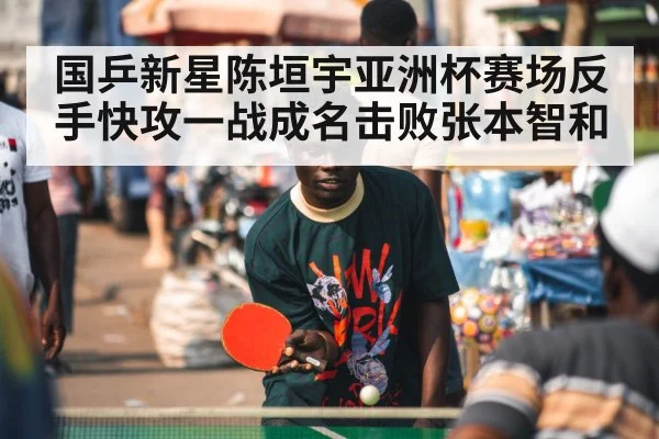 国乒新星陈垣宇亚洲杯赛场反手快攻一战成名击败张本智和