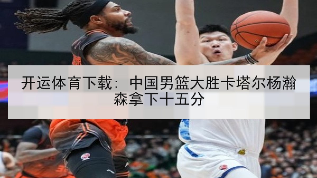 开运体育下载: 中国男篮大胜卡塔尔杨瀚森拿下十五分