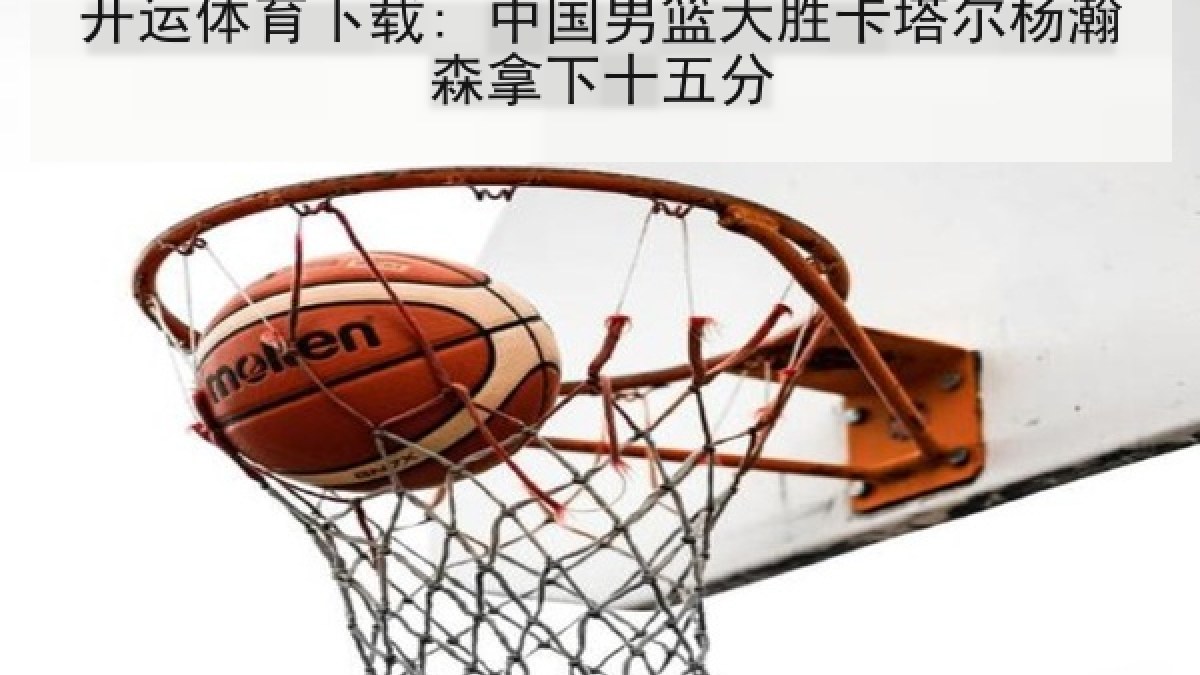 开运体育下载: 中国男篮大胜卡塔尔杨瀚森拿下十五分
