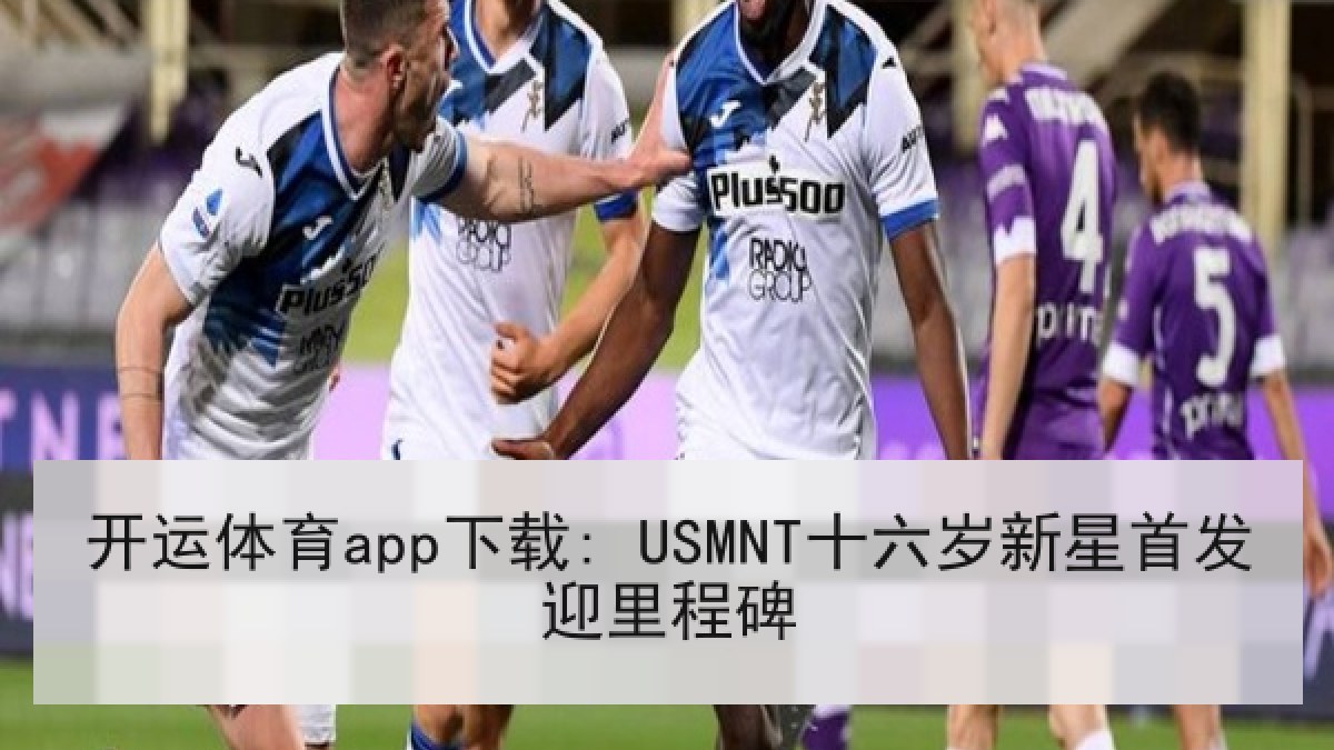 开运体育app下载: USMNT十六岁新星首发迎里程碑